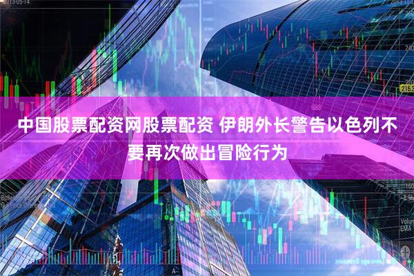 中国股票配资网股票配资 伊朗外长警告以色列不要再次做出冒险行为