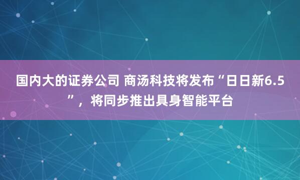 国内大的证券公司 商汤科技将发布“日日新6.5”，将同步推出具身智能平台