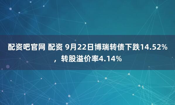 配资吧官网 配资 9月22日博瑞转债下跌14.52%，转股溢价率4.14%