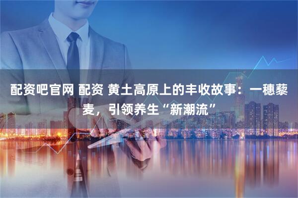 配资吧官网 配资 黄土高原上的丰收故事：一穗藜麦，引领养生“新潮流”