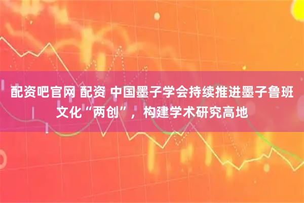 配资吧官网 配资 中国墨子学会持续推进墨子鲁班文化“两创”，构建学术研究高地