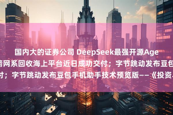 国内大的证券公司 DeepSeek最强开源Agent模型炸场；我国首艘火箭网系回收海上平台近日成功交付；字节跳动发布豆包手机助手技术预览版——《投资早参》