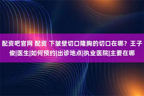 配资吧官网 配资 下皱壁切口隆胸的切口在哪？王子俊|医生|如何预约|出诊地点|执业医院|主要在哪