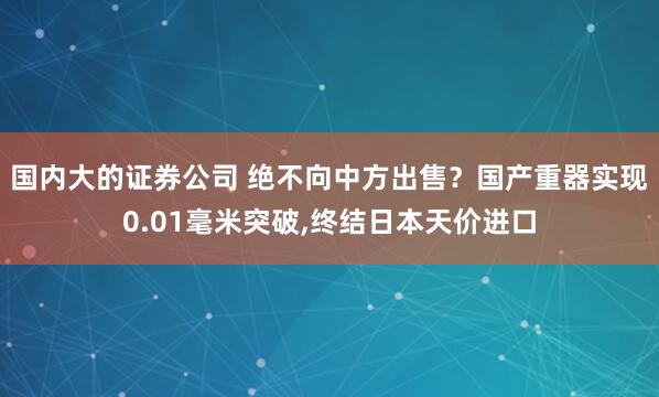 国内大的证券公司 绝不向中方出售？国产重器实现0.01毫米突破,终结日本天价进口