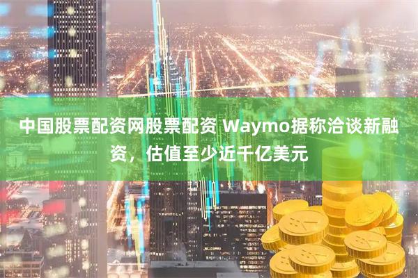中国股票配资网股票配资 Waymo据称洽谈新融资，估值至少近千亿美元