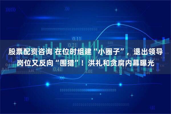 股票配资咨询 在位时组建“小圈子”，退出领导岗位又反向“围猎”！洪礼和贪腐内幕曝光
