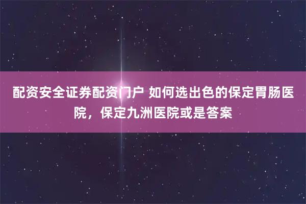 配资安全证券配资门户 如何选出色的保定胃肠医院，保定九洲医院或是答案