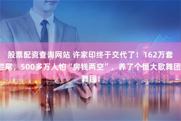 股票配资查询网站 许家印终于交代了！162万套烂尾，500多万人怕“房钱两空”，养了个恒大歌舞团！