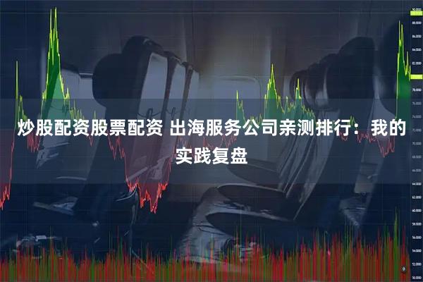 炒股配资股票配资 出海服务公司亲测排行：我的实践复盘