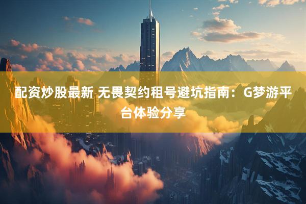 配资炒股最新 无畏契约租号避坑指南：G梦游平台体验分享