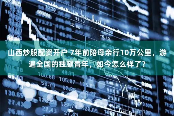 山西炒股配资开户 7年前陪母亲行10万公里，游遍全国的独腿青年，如今怎么样了？