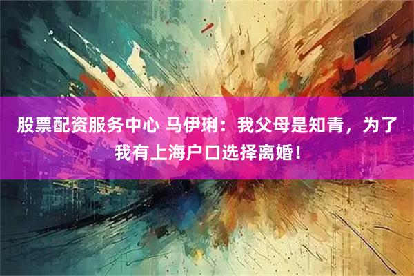 股票配资服务中心 马伊琍：我父母是知青，为了我有上海户口选择离婚！
