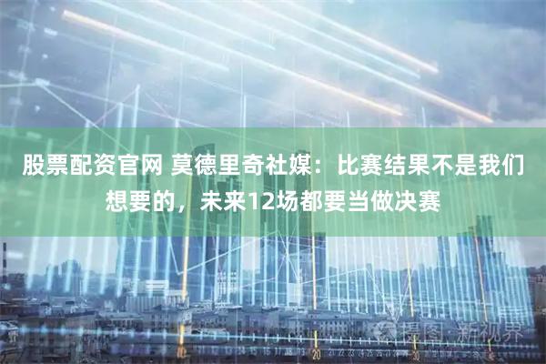 股票配资官网 莫德里奇社媒：比赛结果不是我们想要的，未来12场都要当做决赛