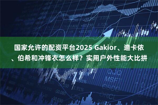 国家允许的配资平台2025 Gakior、迪卡侬、伯希和冲锋衣怎么样？实用户外性能大比拼