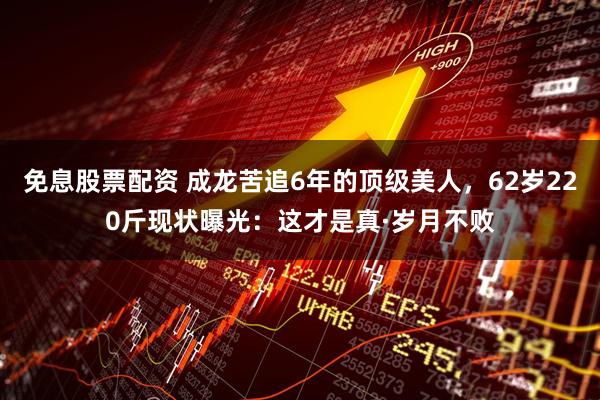 免息股票配资 成龙苦追6年的顶级美人，62岁220斤现状曝光：这才是真·岁月不败