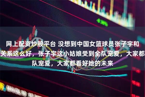 网上配资炒股平台 没想到中国女篮球员张子宇和主教练宫鲁鸣关系这么好，张子宇这小姑娘受到全队宠爱，大家都看好她的未来