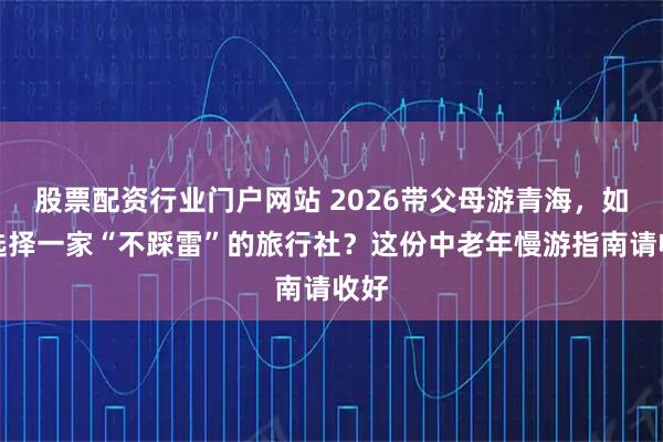 股票配资行业门户网站 2026带父母游青海，如何选择一家“不踩雷”的旅行社？这份中老年慢游指南请收好