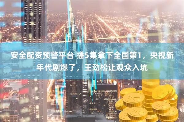 安全配资预警平台 播5集拿下全国第1，央视新年代剧爆了，王劲松让观众入坑