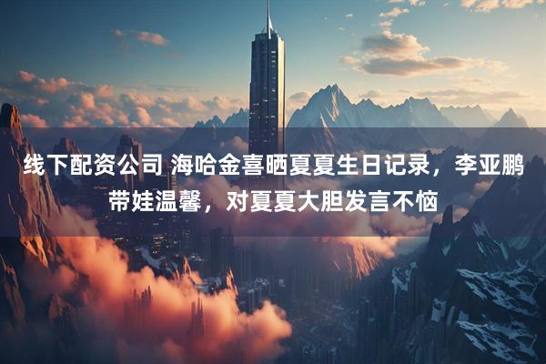 线下配资公司 海哈金喜晒夏夏生日记录，李亚鹏带娃温馨，对夏夏大胆发言不恼