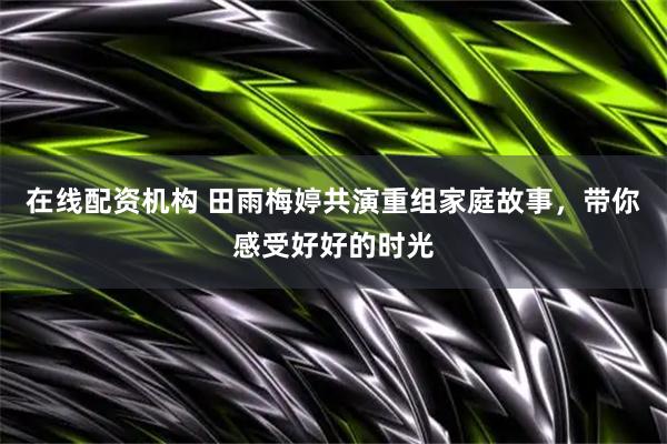 在线配资机构 田雨梅婷共演重组家庭故事，带你感受好好的时光