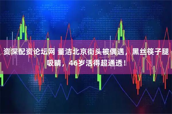 资深配资论坛网 董洁北京街头被偶遇，黑丝筷子腿吸睛，46岁活得超通透！