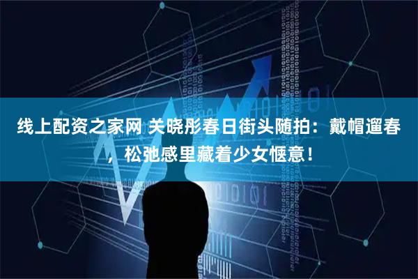 线上配资之家网 关晓彤春日街头随拍：戴帽遛春，松弛感里藏着少女惬意！