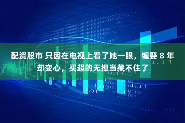 配资股市 只因在电视上看了她一眼，缠娶 8 年却变心，买超的无担当藏不住了