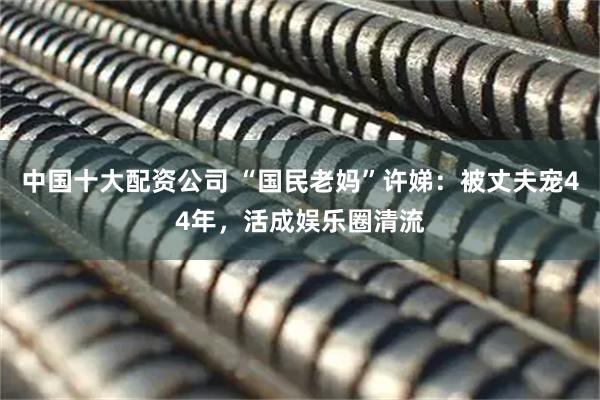 中国十大配资公司 “国民老妈”许娣：被丈夫宠44年，活成娱乐圈清流