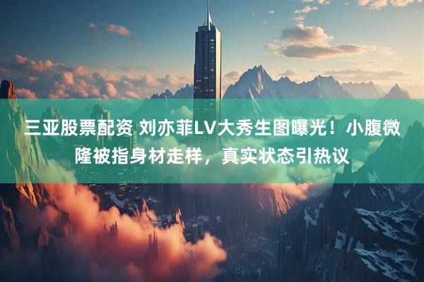 三亚股票配资 刘亦菲LV大秀生图曝光！小腹微隆被指身材走样，真实状态引热议