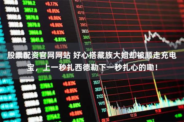 股票配资官网网站 好心搭藏族大姐却被顺走充电宝，上一秒扎西德勒下一秒扎心的嘞！