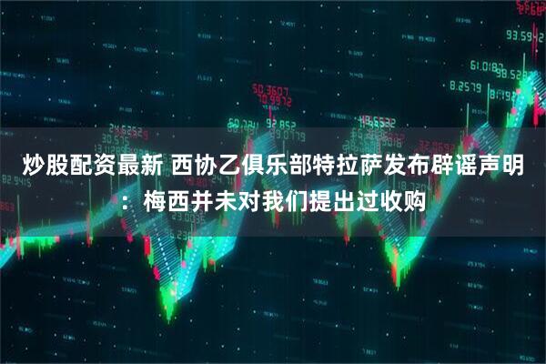 炒股配资最新 西协乙俱乐部特拉萨发布辟谣声明：梅西并未对我们提出过收购