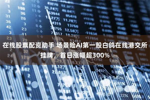 在线股票配资助手 场景险AI第一股白鸽在线港交所挂牌，首日涨幅超300%