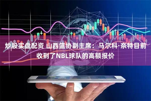 炒股实盘配资 山西篮协副主席：马尔科·奈特目前收到了NBL球队的高额报价